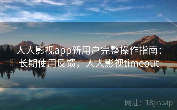 人人影视app新用户完整操作指南：长期使用反馈，人人影视timeout