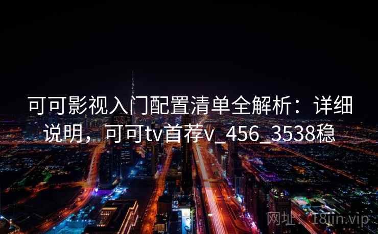 可可影视入门配置清单全解析：详细说明，可可tv首荐v_456_3538稳