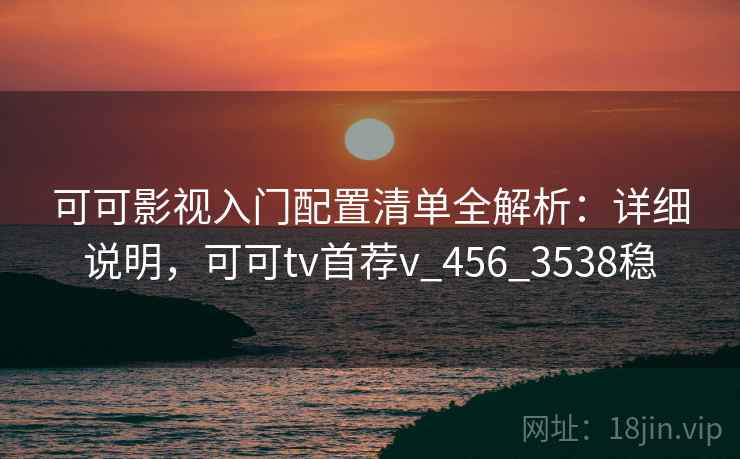 可可影视入门配置清单全解析:详细说明,可可tv首荐v_456_3538稳 可可影视入门配置清单全解析:详细说明,可可tv首荐v_456_3538稳