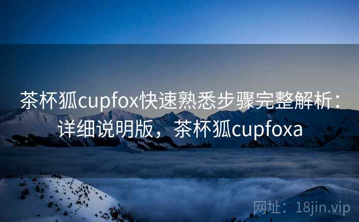 茶杯狐cupfox快速熟悉步骤完整解析：详细说明版，茶杯狐cupfoxa