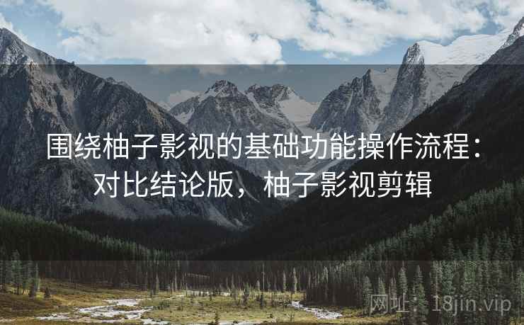 围绕柚子影视的基础功能操作流程：对比结论版，柚子影视剪辑