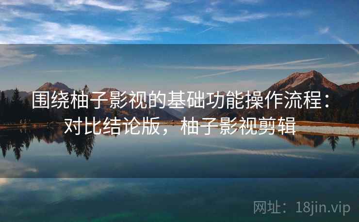 围绕柚子影视的基础功能操作流程：对比结论版，柚子影视剪辑