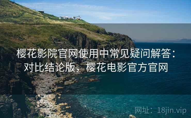 樱花影院官网使用中常见疑问解答:对比结论版,樱花电影官方官网 樱花影院官网使用中常见疑问解答:对比结论版,樱花电影官方官网