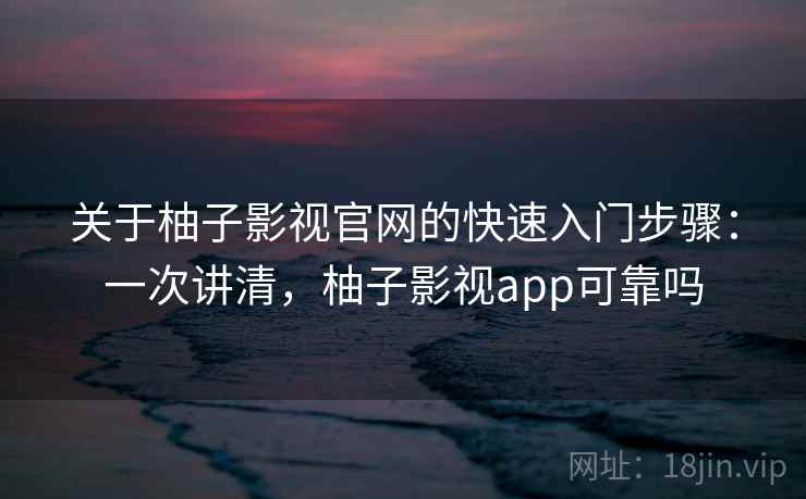 关于柚子影视官网的快速入门步骤：一次讲清，柚子影视app可靠吗
