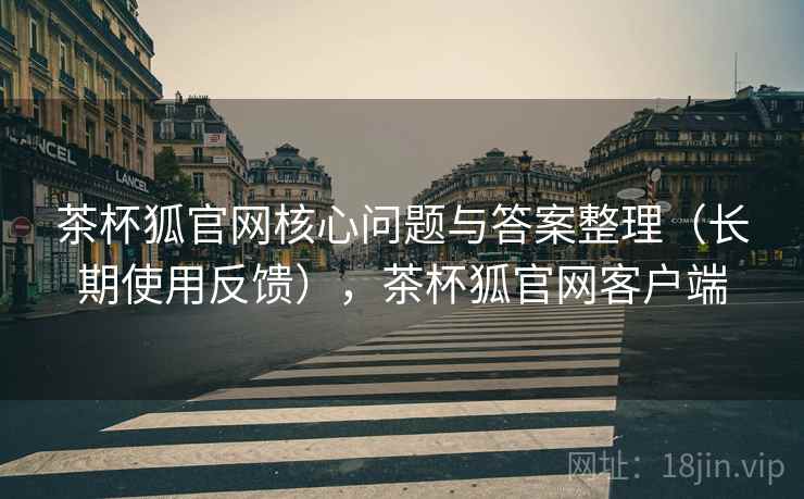 茶杯狐官网核心问题与答案整理（长期使用反馈），茶杯狐官网客户端