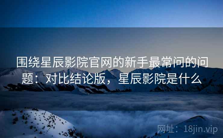 围绕星辰影院官网的新手最常问的问题：对比结论版，星辰影院是什么