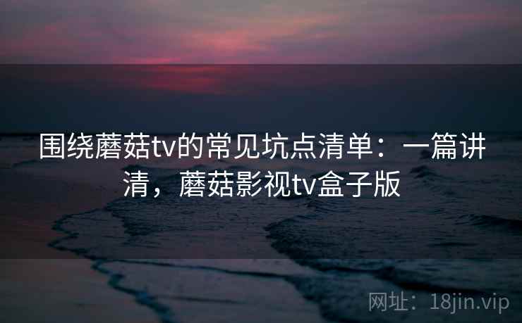 围绕蘑菇tv的常见坑点清单：一篇讲清，蘑菇影视tv盒子版