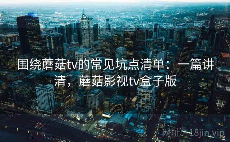 围绕蘑菇tv的常见坑点清单：一篇讲清，蘑菇影视tv盒子版