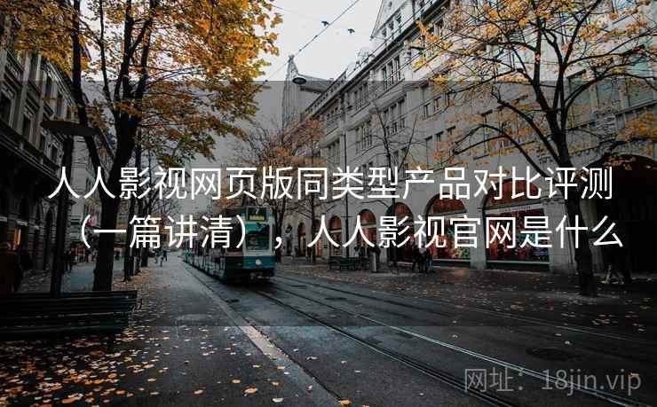 人人影视网页版同类型产品对比评测（一篇讲清），人人影视官网是什么