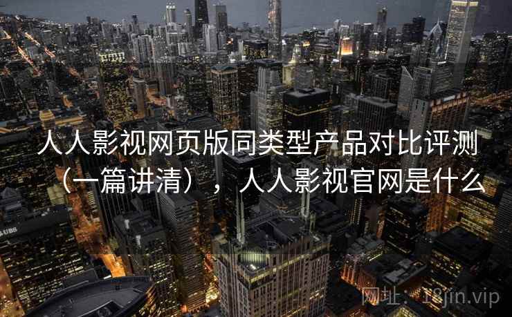 人人影视网页版同类型产品对比评测（一篇讲清），人人影视官网是什么