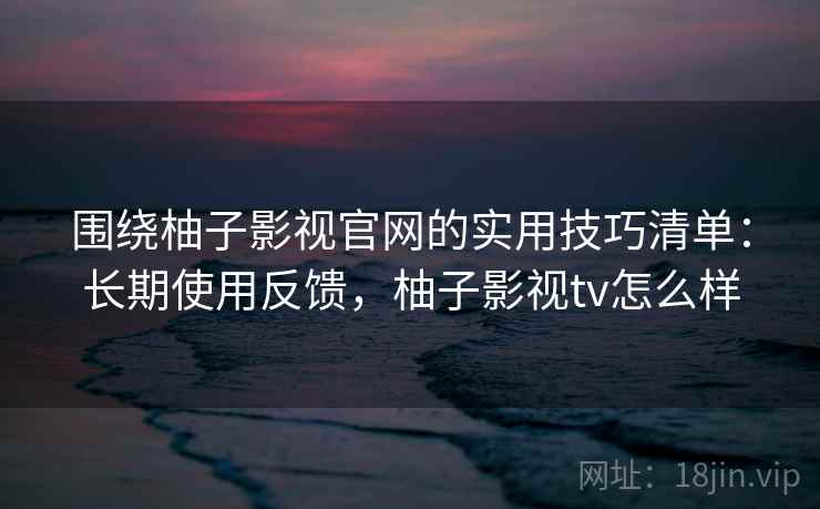 围绕柚子影视官网的实用技巧清单：长期使用反馈，柚子影视tv怎么样