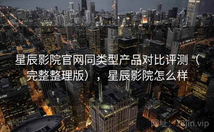 星辰影院官网同类型产品对比评测(完整整理版),星辰影院怎么样 星辰影院官网同类型产品对比评测(完整整理版),星辰影院怎么样