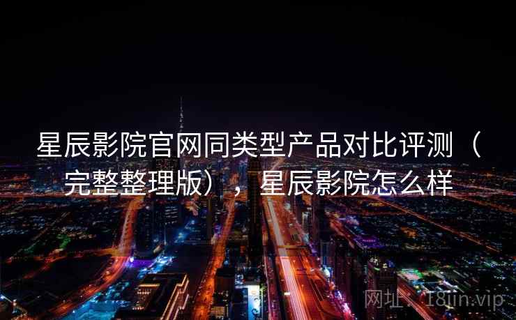 星辰影院官网同类型产品对比评测（完整整理版），星辰影院怎么样