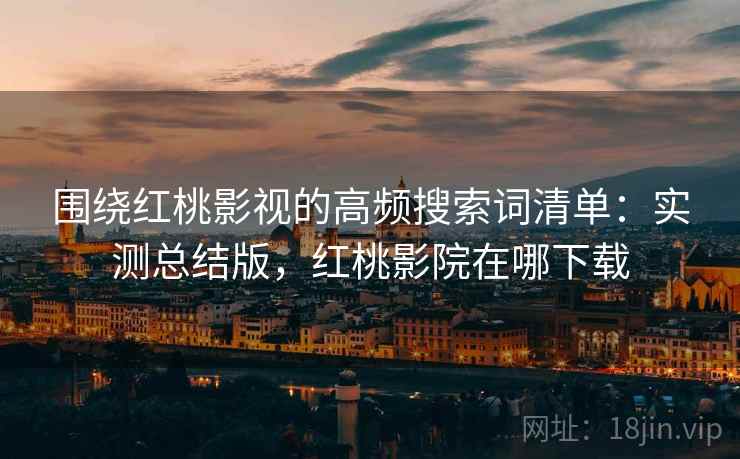 围绕红桃影视的高频搜索词清单：实测总结版，红桃影院在哪下载