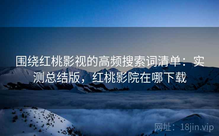 围绕红桃影视的高频搜索词清单:实测总结版,红桃影院在哪下载 围绕红桃影视的高频搜索词清单:实测总结版,红桃影院在哪下载