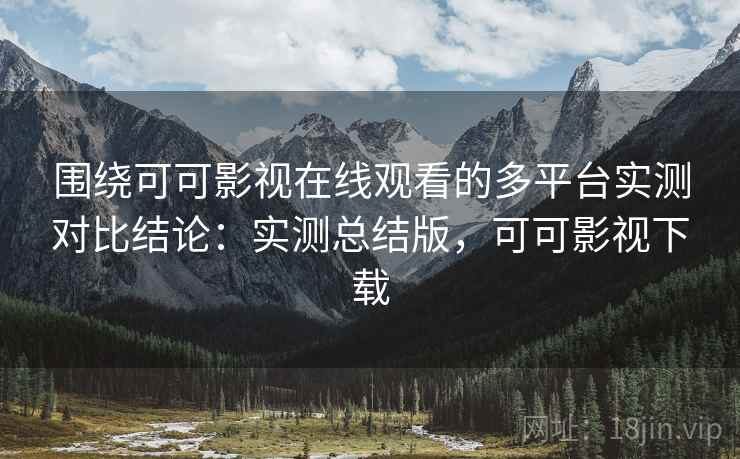 围绕可可影视在线观看的多平台实测对比结论：实测总结版，可可影视下载