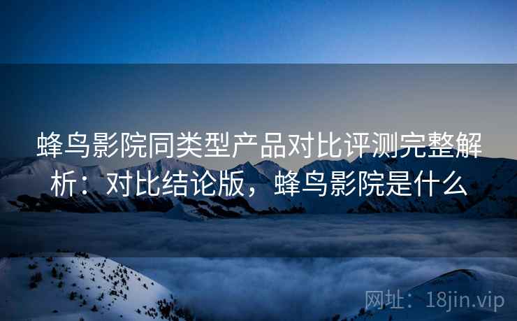 蜂鸟影院同类型产品对比评测完整解析：对比结论版，蜂鸟影院是什么