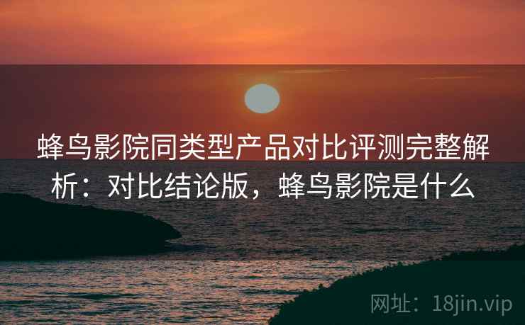 蜂鸟影院同类型产品对比评测完整解析：对比结论版，蜂鸟影院是什么