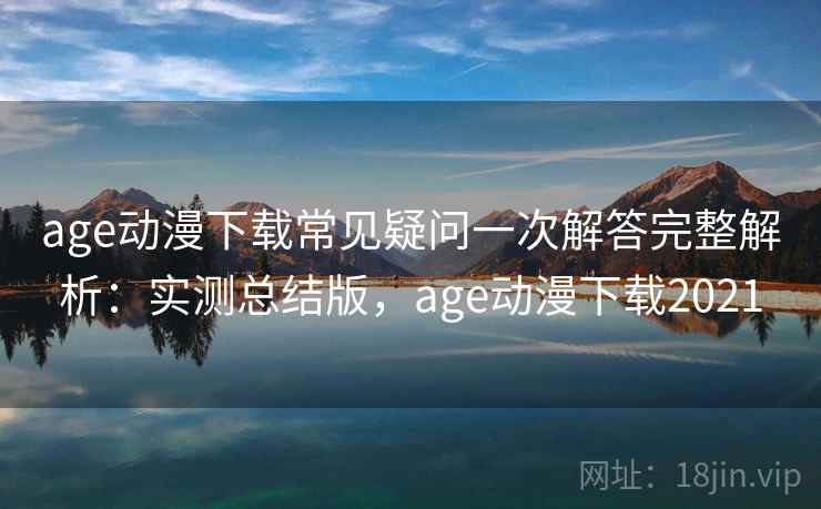 age动漫下载常见疑问一次解答完整解析：实测总结版，age动漫下载2021