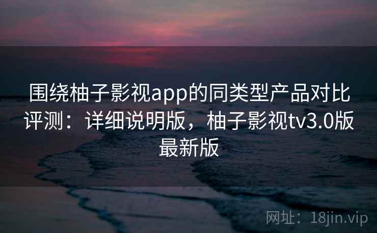 围绕柚子影视app的同类型产品对比评测：详细说明版，柚子影视tv3.0版最新版