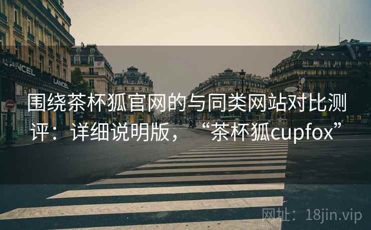 围绕茶杯狐官网的与同类网站对比测评:详细说明版,“茶杯狐cupfox” 围绕茶杯狐官网的与同类网站对比测评:详细说明版,“茶杯狐cupfox”