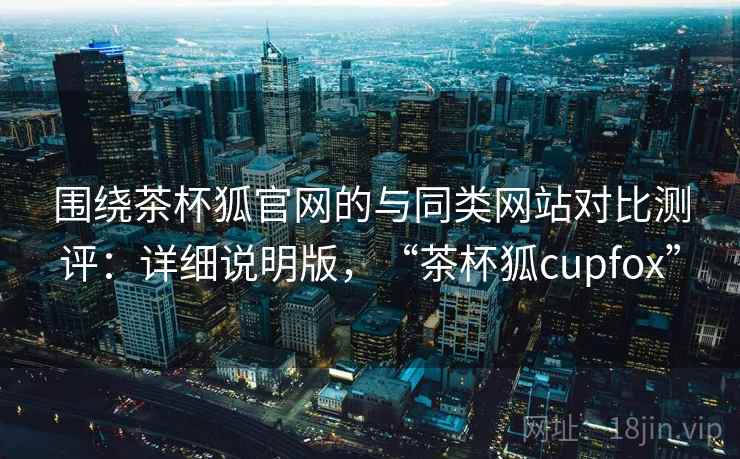 围绕茶杯狐官网的与同类网站对比测评：详细说明版，“茶杯狐cupfox”