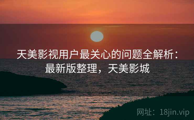 天美影视用户最关心的问题全解析：最新版整理，天美影城
