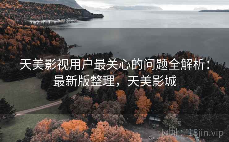 天美影视用户最关心的问题全解析：最新版整理，天美影城