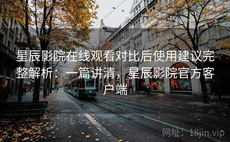 星辰影院在线观看对比后使用建议完整解析：一篇讲清，星辰影院官方客户端
