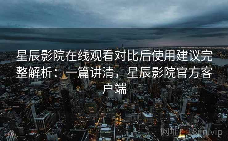星辰影院在线观看对比后使用建议完整解析：一篇讲清，星辰影院官方客户端