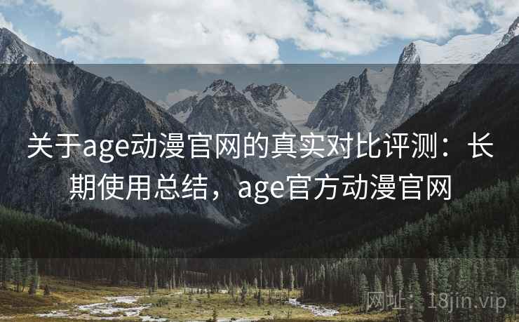关于age动漫官网的真实对比评测：长期使用总结，age官方动漫官网