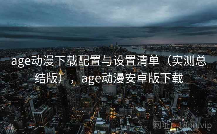age动漫下载配置与设置清单（实测总结版），age动漫安卓版下载