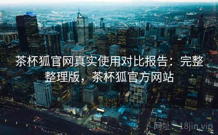 茶杯狐官网真实使用对比报告：完整整理版，茶杯狐官方网站