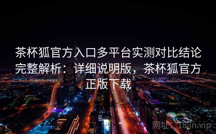 茶杯狐官方入口多平台实测对比结论完整解析：详细说明版，茶杯狐官方正版下载