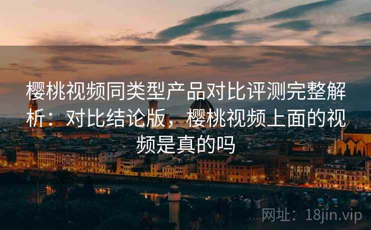 樱桃视频同类型产品对比评测完整解析：对比结论版，樱桃视频上面的视频是真的吗