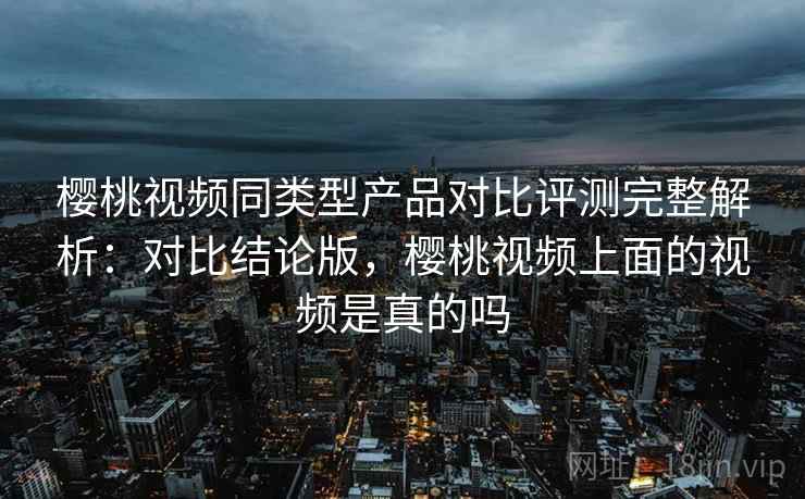 樱桃视频同类型产品对比评测完整解析：对比结论版，樱桃视频上面的视频是真的吗