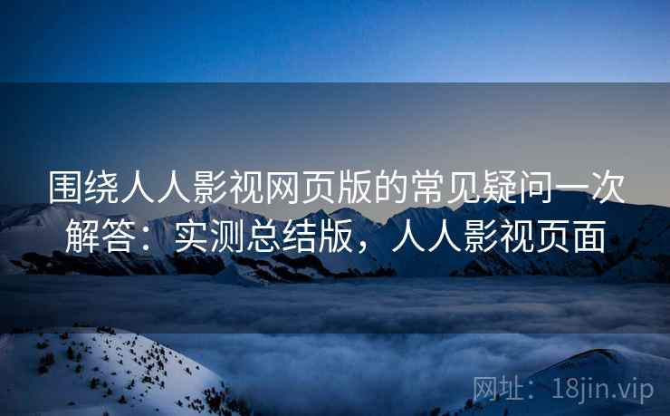 围绕人人影视网页版的常见疑问一次解答：实测总结版，人人影视页面