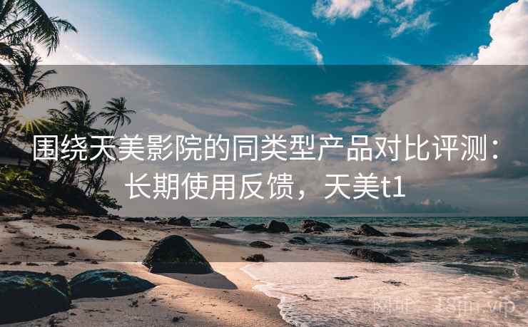 围绕天美影院的同类型产品对比评测：长期使用反馈，天美t1