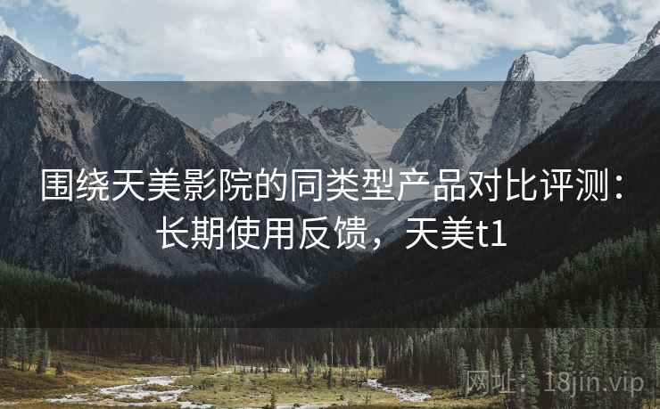 围绕天美影院的同类型产品对比评测:长期使用反馈,天美t1 围绕天美影院的同类型产品对比评测:长期使用反馈,天美t1