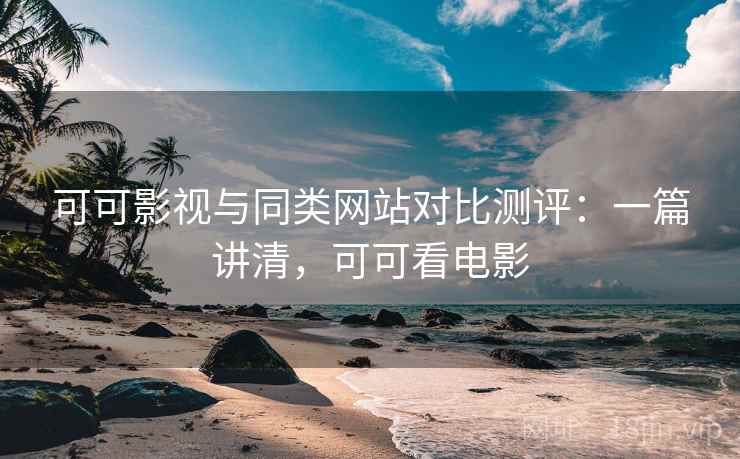 可可影视与同类网站对比测评：一篇讲清，可可看电影