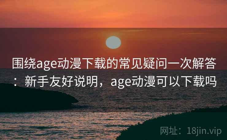 围绕age动漫下载的常见疑问一次解答：新手友好说明，age动漫可以下载吗
