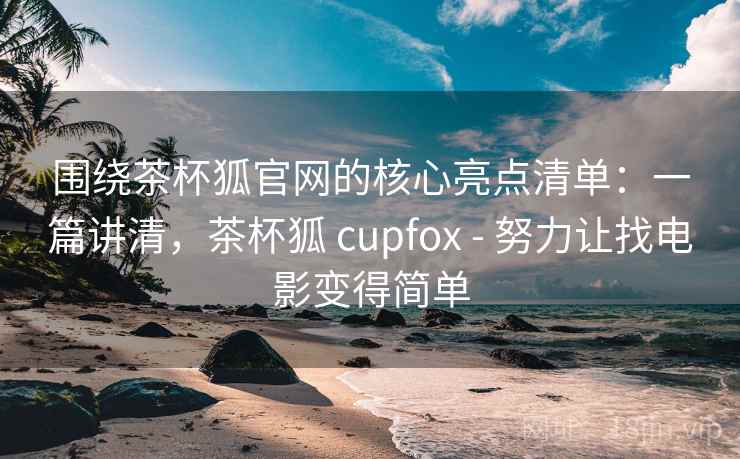 围绕茶杯狐官网的核心亮点清单：一篇讲清，茶杯狐 cupfox - 努力让找电影变得简单