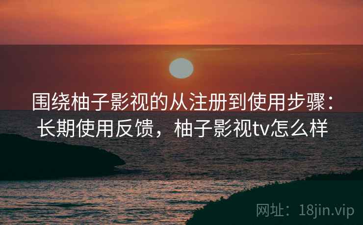 围绕柚子影视的从注册到使用步骤：长期使用反馈，柚子影视tv怎么样