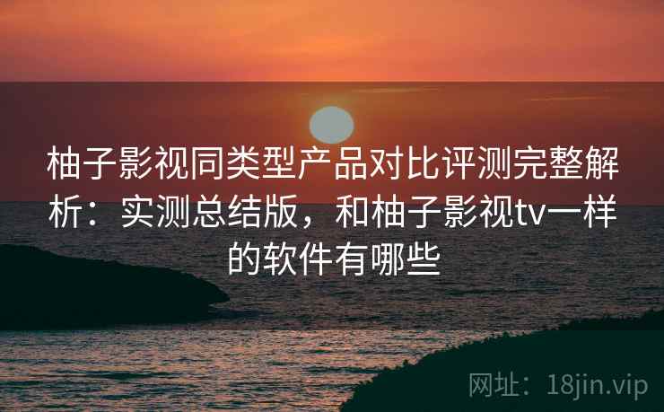柚子影视同类型产品对比评测完整解析：实测总结版，和柚子影视tv一样的软件有哪些