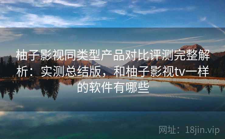 柚子影视同类型产品对比评测完整解析：实测总结版，和柚子影视tv一样的软件有哪些