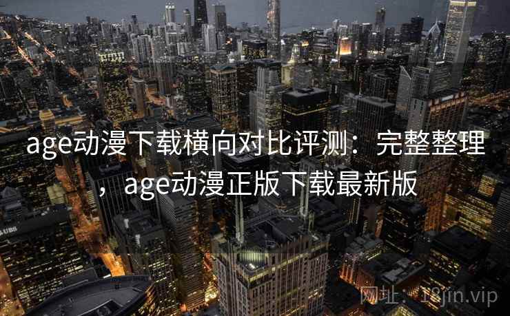age动漫下载横向对比评测：完整整理，age动漫正版下载最新版