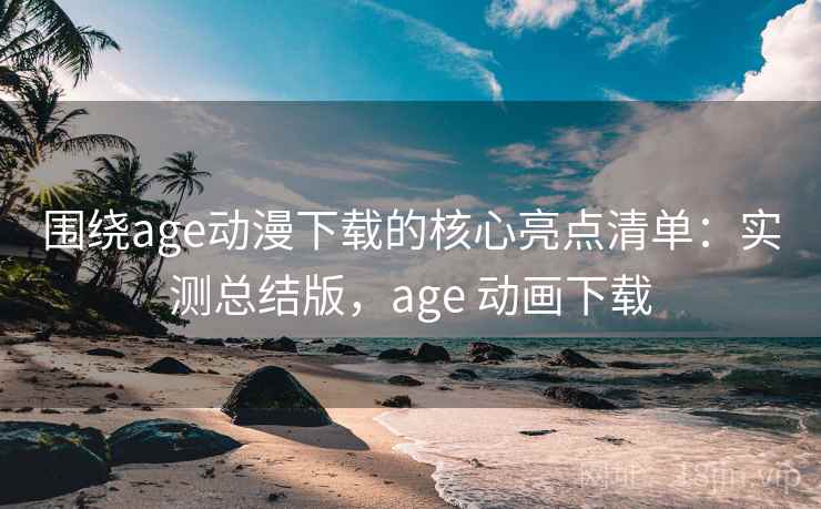 围绕age动漫下载的核心亮点清单：实测总结版，age 动画下载