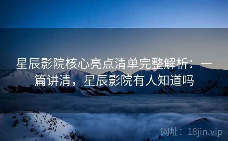 星辰影院核心亮点清单完整解析：一篇讲清，星辰影院有人知道吗