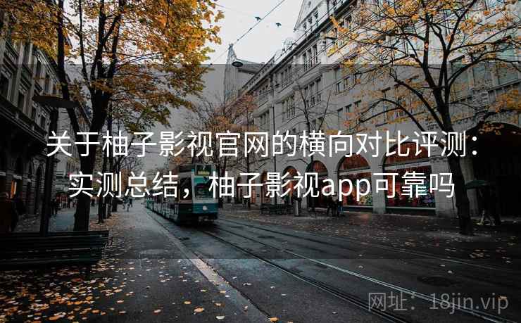 关于柚子影视官网的横向对比评测：实测总结，柚子影视app可靠吗
