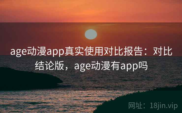 age动漫app真实使用对比报告：对比结论版，age动漫有app吗